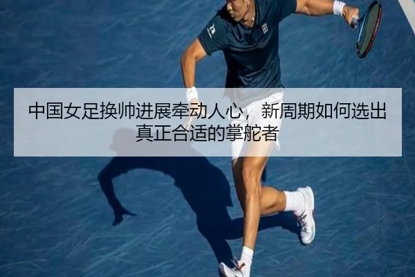 中国女足换帅进展牵动人心，新周期如何选出真正合适的掌舵者